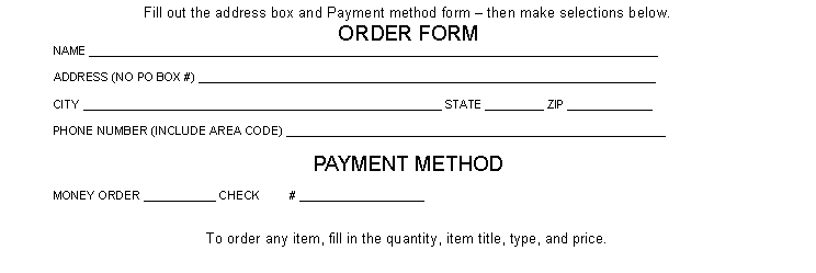 Text Box: Fill out the address box and Payment method form - then make selections below.ORDER FORMNAME _______________________________________________________________________________________ADDRESS (NO PO BOX #) ______________________________________________________________________CITY _______________________________________________________ STATE _________ ZIP _____________PHONE NUMBER (INCLUDE AREA CODE) ________________________________________________________PAYMENT METHODMONEY ORDER ___________ CHECK - # ___________________To order any item, fill in the quantity, item title, type, and price.